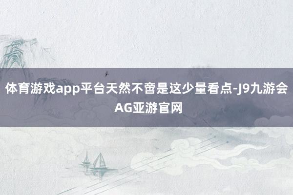 体育游戏app平台天然不啻是这少量看点-J9九游会 AG亚游官网