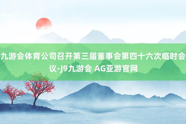 九游会体育公司召开第三届董事会第四十六次临时会议-J9九游会 AG亚游官网