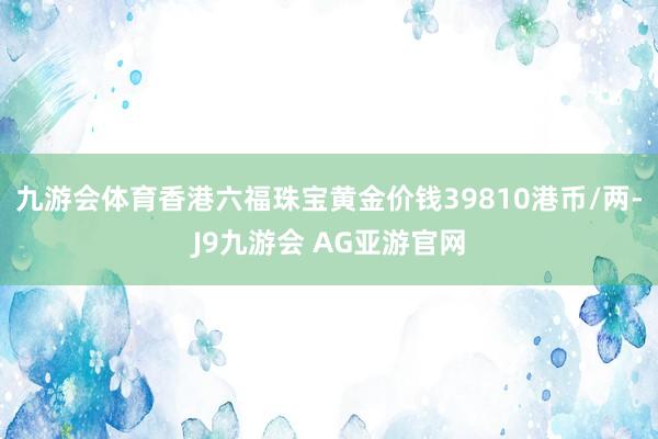 九游会体育香港六福珠宝黄金价钱39810港币/两-J9九游会 AG亚游官网