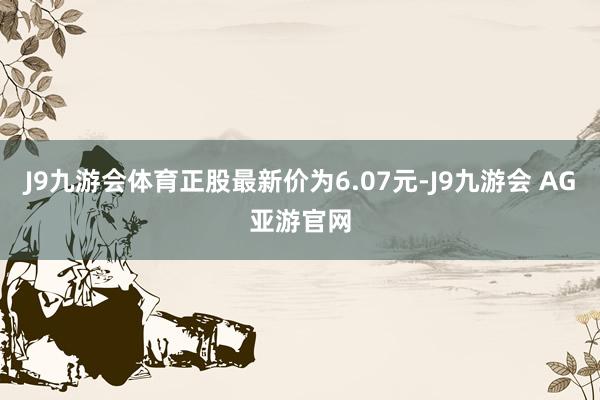 J9九游会体育正股最新价为6.07元-J9九游会 AG亚游官网