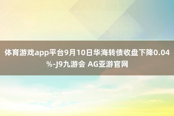 体育游戏app平台9月10日华海转债收盘下降0.04%-J9九游会 AG亚游官网
