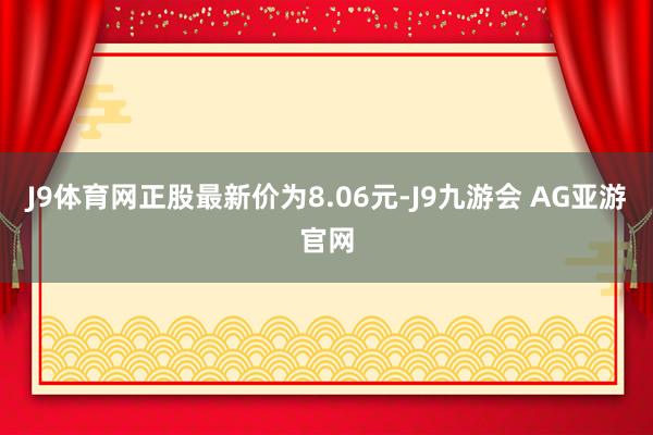 J9体育网正股最新价为8.06元-J9九游会 AG亚游官网