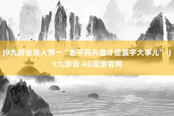 J9九游会真人第一“老平民兴奋才是寰宇大事儿”-J9九游会 AG亚游官网