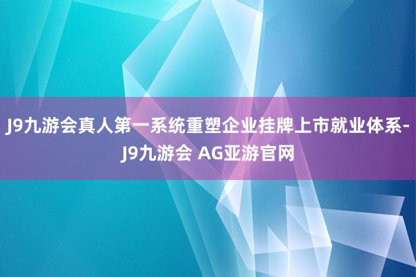 J9九游会真人第一系统重塑企业挂牌上市就业体系-J9九游会 AG亚游官网