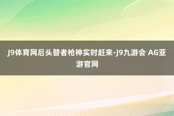 J9体育网后头瞽者枪神实时赶来-J9九游会 AG亚游官网