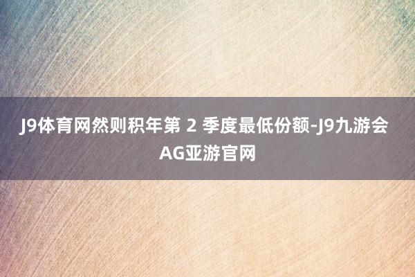 J9体育网然则积年第 2 季度最低份额-J9九游会 AG亚游官网