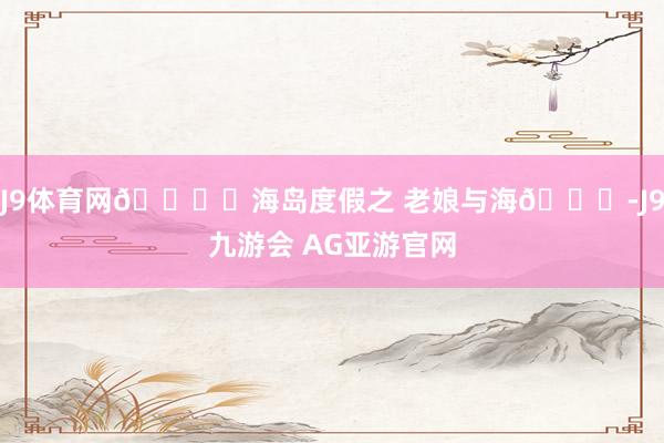 J9体育网🏖️海岛度假之 老娘与海🌊-J9九游会 AG亚游官网