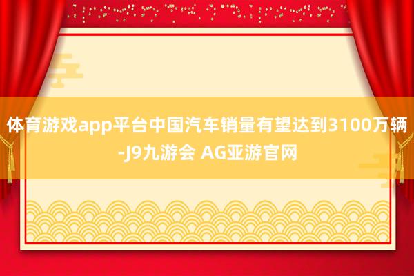 体育游戏app平台中国汽车销量有望达到3100万辆-J9九游会 AG亚游官网