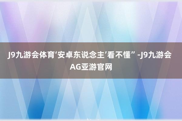 J9九游会体育‘安卓东说念主’看不懂”-J9九游会 AG亚游官网