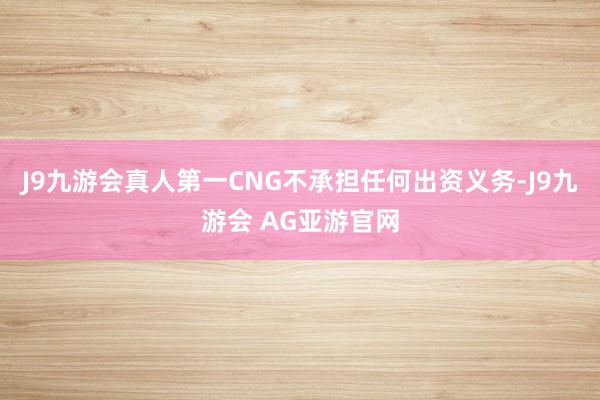 J9九游会真人第一CNG不承担任何出资义务-J9九游会 AG亚游官网
