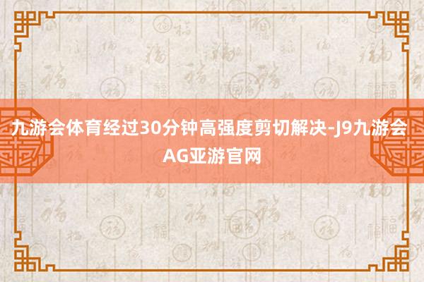 九游会体育经过30分钟高强度剪切解决-J9九游会 AG亚游官网
