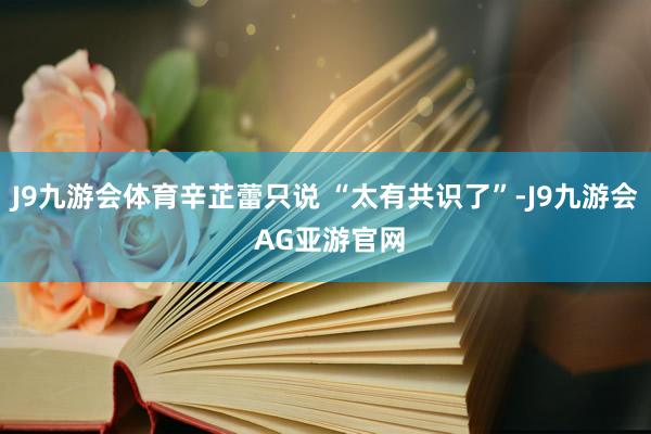 J9九游会体育辛芷蕾只说 “太有共识了”-J9九游会 AG亚游官网