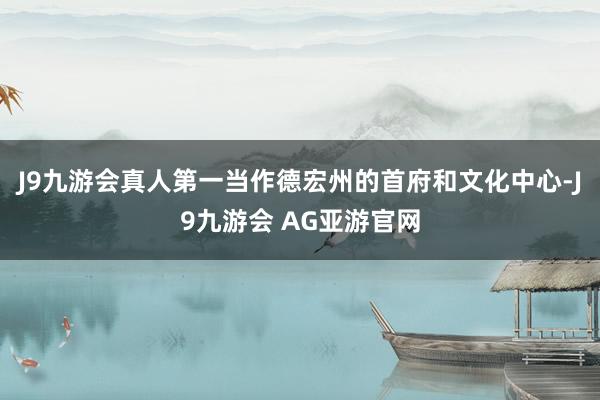 J9九游会真人第一当作德宏州的首府和文化中心-J9九游会 AG亚游官网
