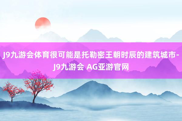 J9九游会体育很可能是托勒密王朝时辰的建筑城市-J9九游会 AG亚游官网