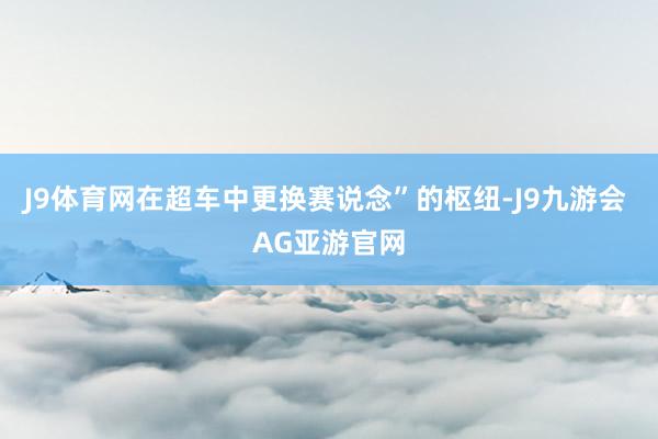 J9体育网在超车中更换赛说念”的枢纽-J9九游会 AG亚游官网