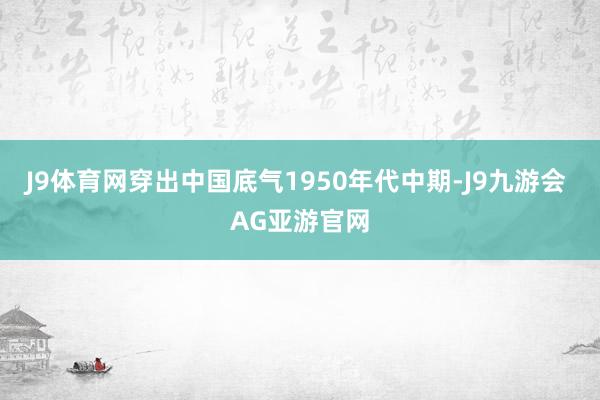 J9体育网穿出中国底气1950年代中期-J9九游会 AG亚游官网