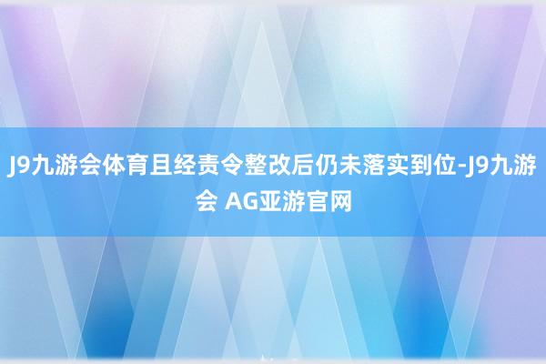 J9九游会体育且经责令整改后仍未落实到位-J9九游会 AG亚游官网