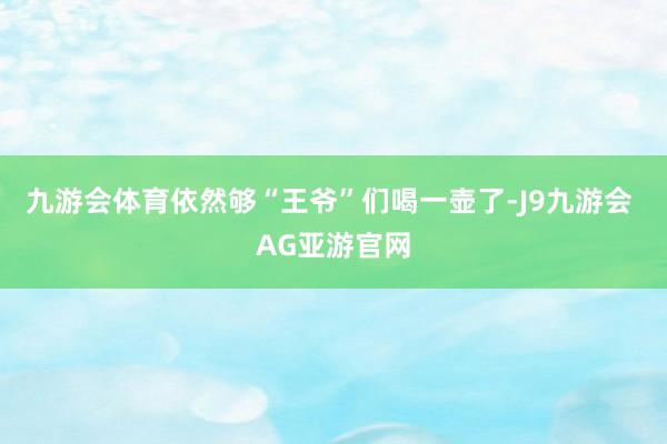 九游会体育依然够“王爷”们喝一壶了-J9九游会 AG亚游官网