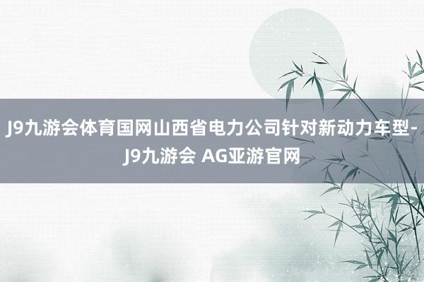 J9九游会体育国网山西省电力公司针对新动力车型-J9九游会 AG亚游官网