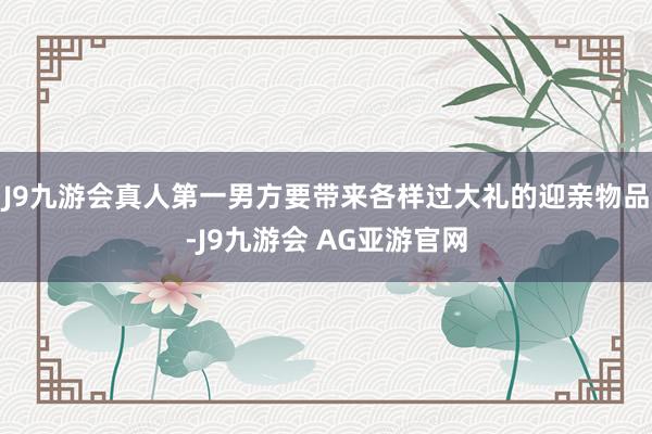 J9九游会真人第一男方要带来各样过大礼的迎亲物品-J9九游会 AG亚游官网