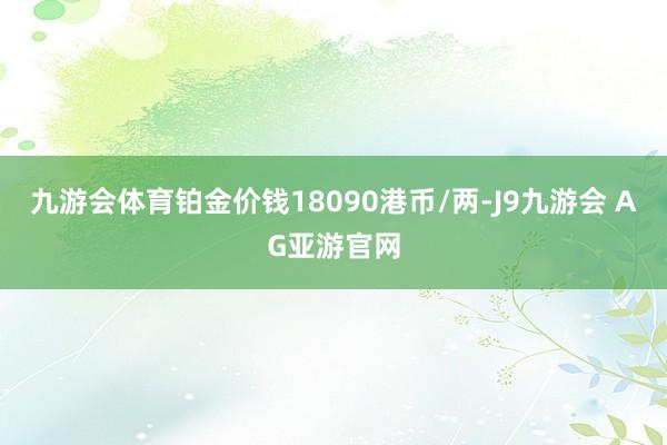 九游会体育铂金价钱18090港币/两-J9九游会 AG亚游官网