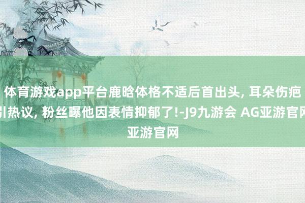 体育游戏app平台鹿晗体格不适后首出头, 耳朵伤疤引热议, 粉丝曝他因表情抑郁了!-J9九游会 AG亚游官网
