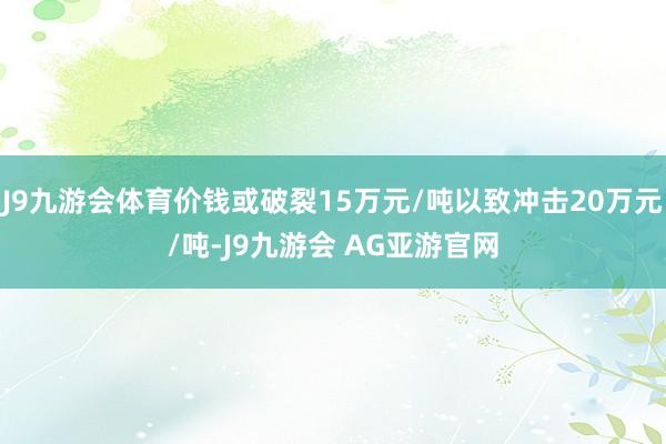 J9九游会体育价钱或破裂15万元/吨以致冲击20万元/吨-J9九游会 AG亚游官网