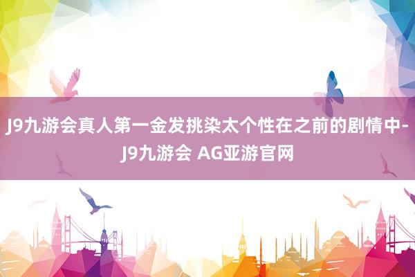 J9九游会真人第一金发挑染太个性在之前的剧情中-J9九游会 AG亚游官网