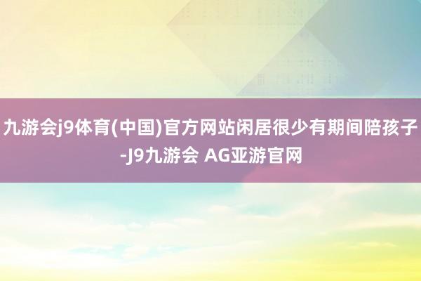九游会j9体育(中国)官方网站闲居很少有期间陪孩子-J9九游会 AG亚游官网