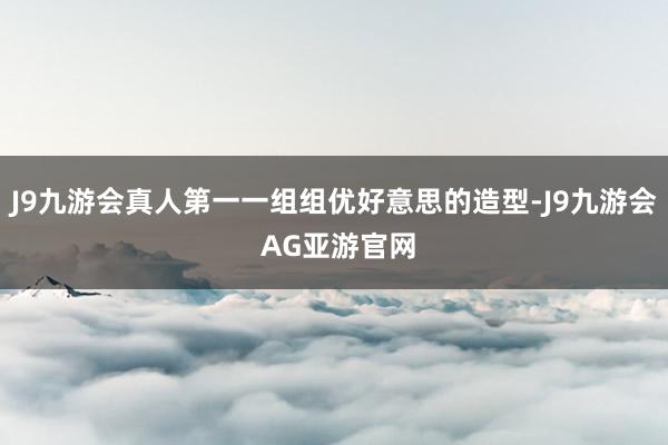 J9九游会真人第一一组组优好意思的造型-J9九游会 AG亚游官网