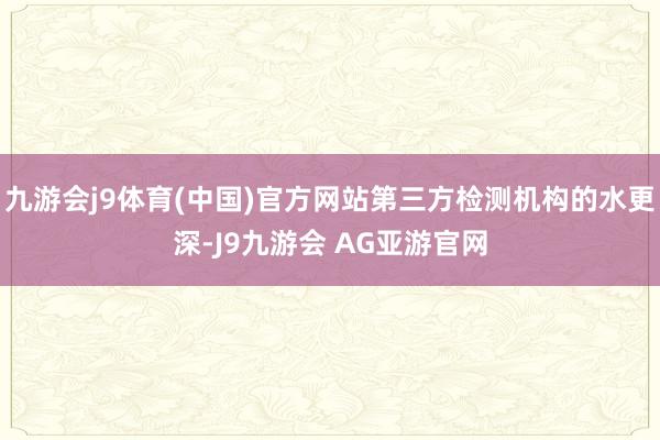 九游会j9体育(中国)官方网站第三方检测机构的水更深-J9九游会 AG亚游官网