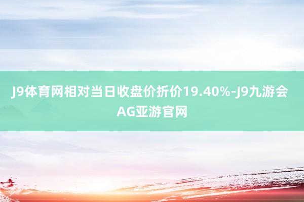 J9体育网相对当日收盘价折价19.40%-J9九游会 AG亚游官网