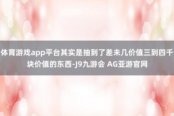 体育游戏app平台其实是抽到了差未几价值三到四千块价值的东西-J9九游会 AG亚游官网