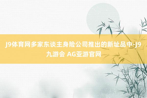 J9体育网多家东谈主身险公司推出的新址品中-J9九游会 AG亚游官网