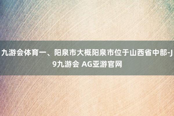 九游会体育一、阳泉市大概阳泉市位于山西省中部-J9九游会 AG亚游官网