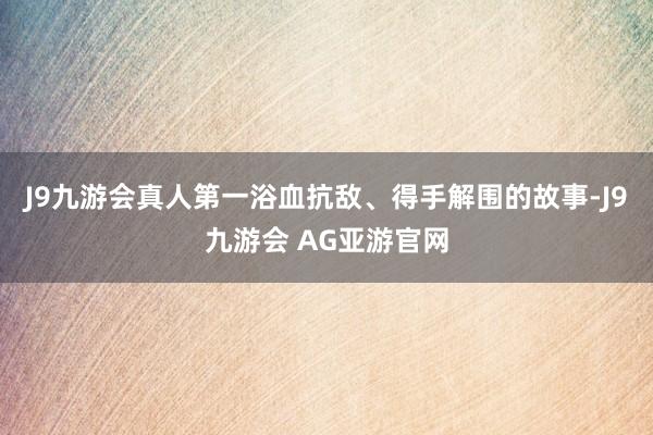 J9九游会真人第一浴血抗敌、得手解围的故事-J9九游会 AG亚游官网