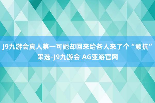 J9九游会真人第一可她却回来给各人来了个“顽抗”采选-J9九游会 AG亚游官网