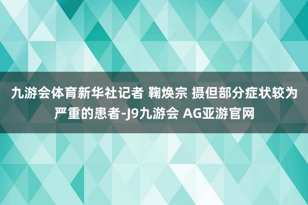 九游会体育新华社记者 鞠焕宗 摄 但部分症状较为严重的患者-J9九游会 AG亚游官网