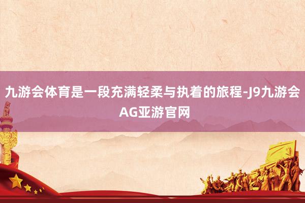 九游会体育是一段充满轻柔与执着的旅程-J9九游会 AG亚游官网