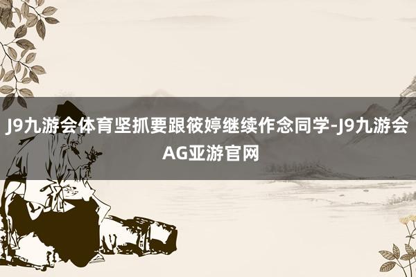 J9九游会体育坚抓要跟筱婷继续作念同学-J9九游会 AG亚游官网