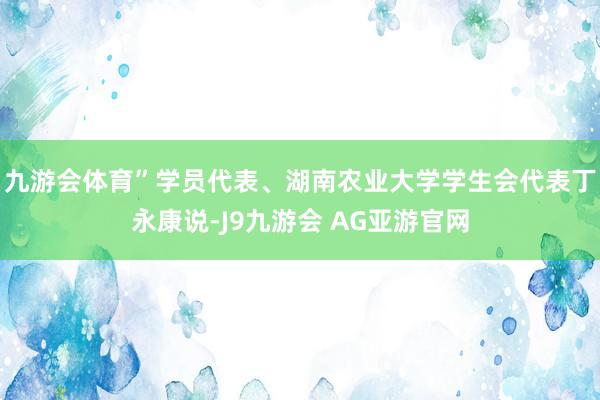 九游会体育”学员代表、湖南农业大学学生会代表丁永康说-J9九游会 AG亚游官网