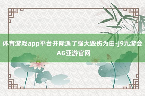 体育游戏app平台并际遇了强大毁伤为由-J9九游会 AG亚游官网