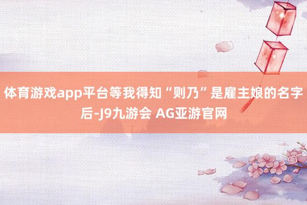 体育游戏app平台等我得知“则乃”是雇主娘的名字后-J9九游会 AG亚游官网