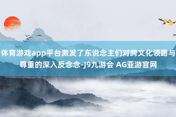 体育游戏app平台激发了东说念主们对跨文化领路与尊重的深入反念念-J9九游会 AG亚游官网