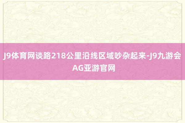 J9体育网谈路218公里沿线区域吵杂起来-J9九游会 AG亚游官网