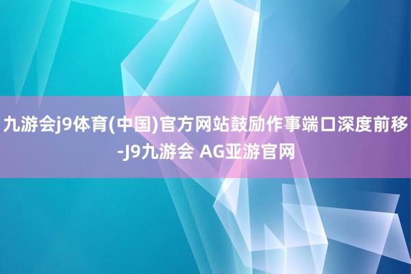 九游会j9体育(中国)官方网站鼓励作事端口深度前移-J9九游会 AG亚游官网