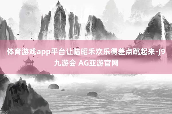 体育游戏app平台让陆昭禾欢乐得差点跳起来-J9九游会 AG亚游官网