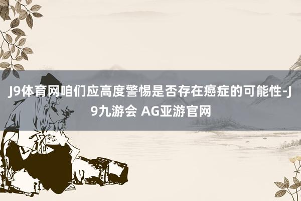 J9体育网咱们应高度警惕是否存在癌症的可能性-J9九游会 AG亚游官网