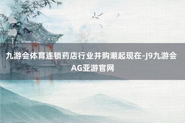 九游会体育连锁药店行业并购潮起现在-J9九游会 AG亚游官网