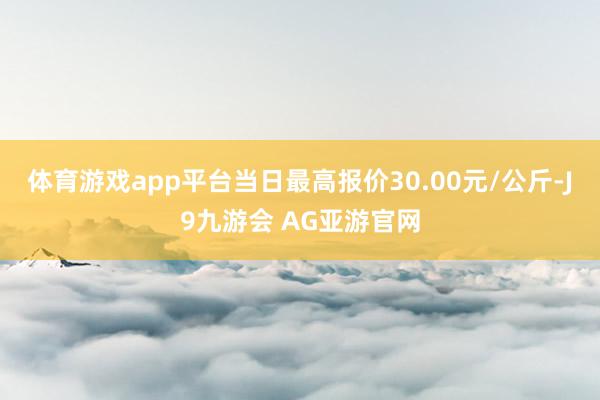 体育游戏app平台当日最高报价30.00元/公斤-J9九游会 AG亚游官网